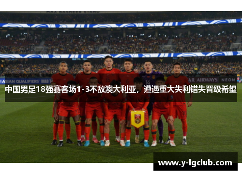 中国男足18强赛客场1-3不敌澳大利亚,遭遇重大失利错失晋级希望 中国男足18强赛客场1-3不敌澳大利亚,遭遇重大失利错失晋级希望