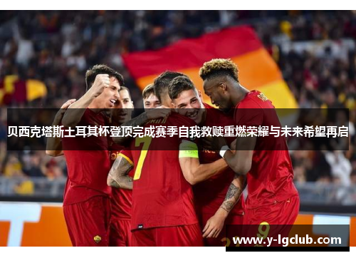 贝西克塔斯土耳其杯登顶完成赛季自我救赎重燃荣耀与未来希望再启