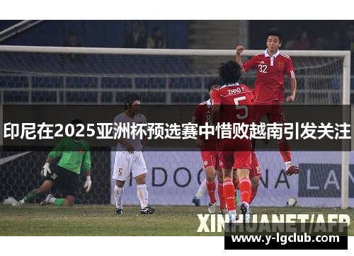 印尼在2025亚洲杯预选赛中惜败越南引发关注 印尼在2025亚洲杯预选赛中惜败越南引发关注